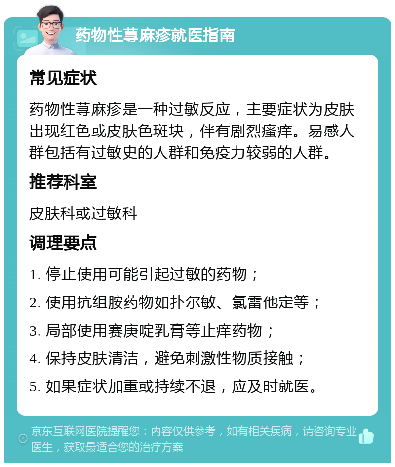 药物性荨麻疹就医指南 常见症状 药物性荨麻疹是一种过敏反应，主要症状为皮肤出现红色或皮肤色斑块，伴有剧烈瘙痒。易感人群包括有过敏史的人群和免疫力较弱的人群。 推荐科室 皮肤科或过敏科 调理要点 1. 停止使用可能引起过敏的药物； 2. 使用抗组胺药物如扑尔敏、氯雷他定等； 3. 局部使用赛庚啶乳膏等止痒药物； 4. 保持皮肤清洁，避免刺激性物质接触； 5. 如果症状加重或持续不退，应及时就医。