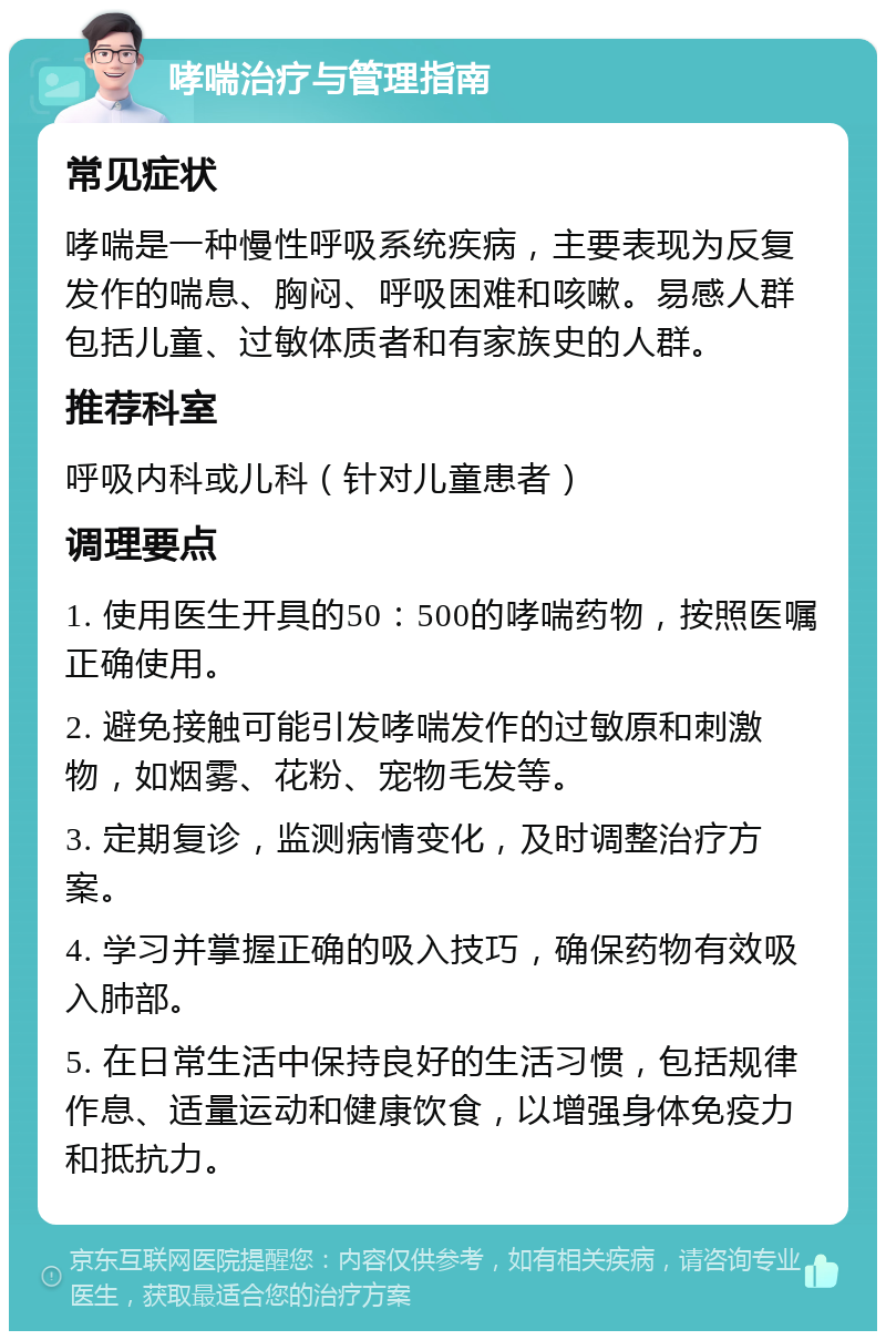 哮喘治疗与管理指南 常见症状 哮喘是一种慢性呼吸系统疾病，主要表现为反复发作的喘息、胸闷、呼吸困难和咳嗽。易感人群包括儿童、过敏体质者和有家族史的人群。 推荐科室 呼吸内科或儿科（针对儿童患者） 调理要点 1. 使用医生开具的50：500的哮喘药物，按照医嘱正确使用。 2. 避免接触可能引发哮喘发作的过敏原和刺激物，如烟雾、花粉、宠物毛发等。 3. 定期复诊，监测病情变化，及时调整治疗方案。 4. 学习并掌握正确的吸入技巧，确保药物有效吸入肺部。 5. 在日常生活中保持良好的生活习惯，包括规律作息、适量运动和健康饮食，以增强身体免疫力和抵抗力。