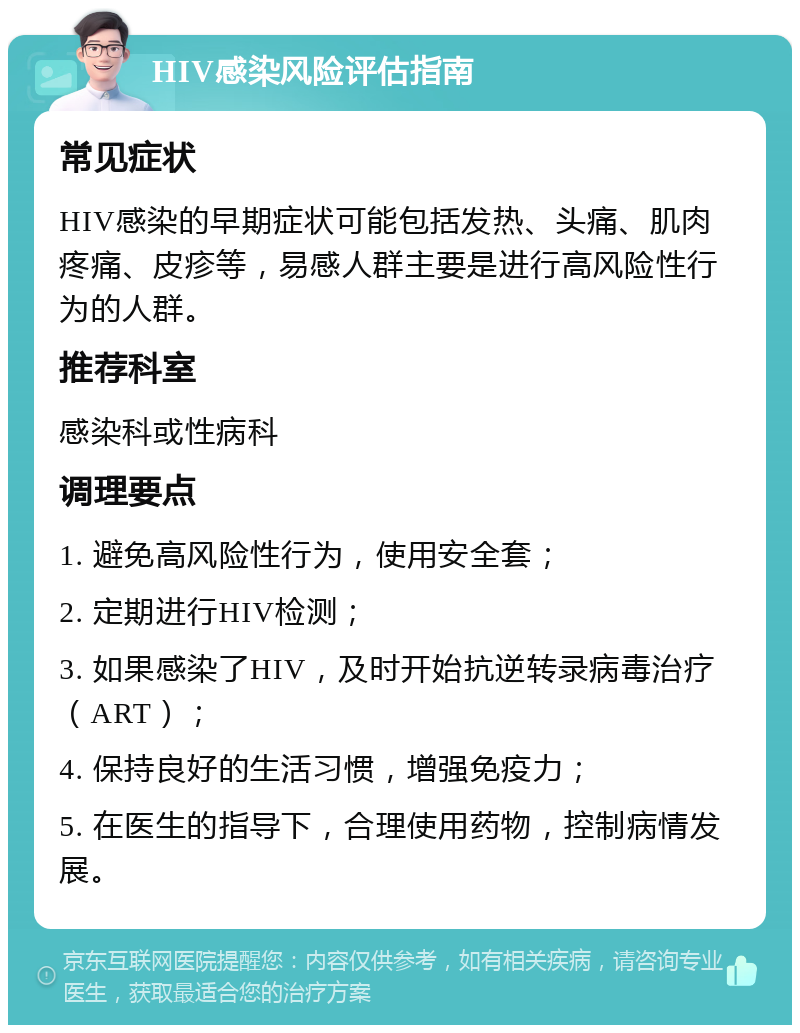 HIV感染风险评估指南 常见症状 HIV感染的早期症状可能包括发热、头痛、肌肉疼痛、皮疹等，易感人群主要是进行高风险性行为的人群。 推荐科室 感染科或性病科 调理要点 1. 避免高风险性行为，使用安全套； 2. 定期进行HIV检测； 3. 如果感染了HIV，及时开始抗逆转录病毒治疗（ART）； 4. 保持良好的生活习惯，增强免疫力； 5. 在医生的指导下，合理使用药物，控制病情发展。