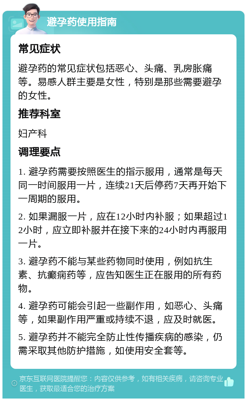 避孕药使用指南 常见症状 避孕药的常见症状包括恶心、头痛、乳房胀痛等。易感人群主要是女性，特别是那些需要避孕的女性。 推荐科室 妇产科 调理要点 1. 避孕药需要按照医生的指示服用，通常是每天同一时间服用一片，连续21天后停药7天再开始下一周期的服用。 2. 如果漏服一片，应在12小时内补服；如果超过12小时，应立即补服并在接下来的24小时内再服用一片。 3. 避孕药不能与某些药物同时使用，例如抗生素、抗癫痫药等，应告知医生正在服用的所有药物。 4. 避孕药可能会引起一些副作用，如恶心、头痛等，如果副作用严重或持续不退，应及时就医。 5. 避孕药并不能完全防止性传播疾病的感染，仍需采取其他防护措施，如使用安全套等。