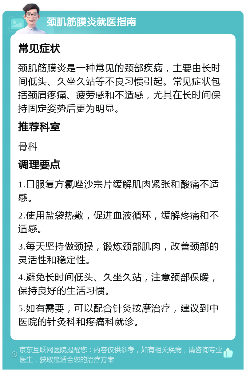 颈肌筋膜炎就医指南 常见症状 颈肌筋膜炎是一种常见的颈部疾病，主要由长时间低头、久坐久站等不良习惯引起。常见症状包括颈肩疼痛、疲劳感和不适感，尤其在长时间保持固定姿势后更为明显。 推荐科室 骨科 调理要点 1.口服复方氯唑沙宗片缓解肌肉紧张和酸痛不适感。 2.使用盐袋热敷，促进血液循环，缓解疼痛和不适感。 3.每天坚持做颈操，锻炼颈部肌肉，改善颈部的灵活性和稳定性。 4.避免长时间低头、久坐久站，注意颈部保暖，保持良好的生活习惯。 5.如有需要，可以配合针灸按摩治疗，建议到中医院的针灸科和疼痛科就诊。