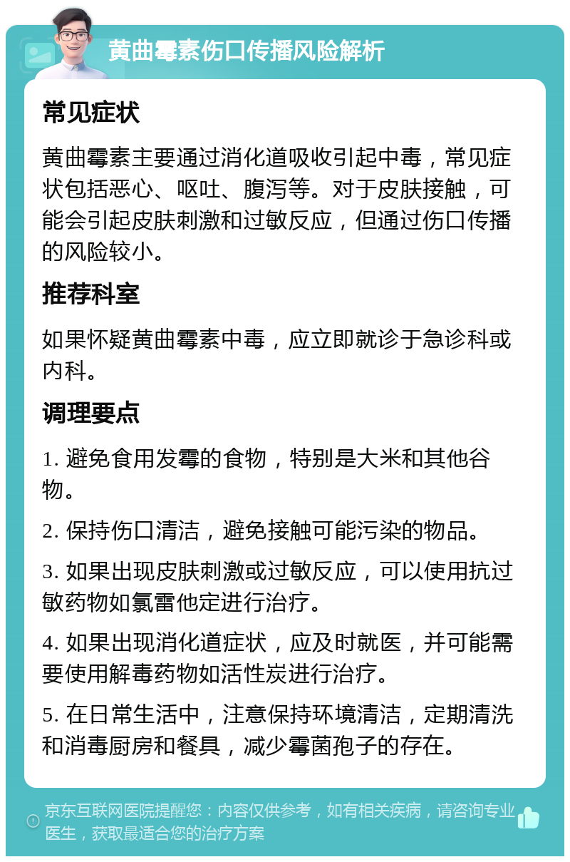 黄曲霉素伤口传播风险解析 常见症状 黄曲霉素主要通过消化道吸收引起中毒，常见症状包括恶心、呕吐、腹泻等。对于皮肤接触，可能会引起皮肤刺激和过敏反应，但通过伤口传播的风险较小。 推荐科室 如果怀疑黄曲霉素中毒，应立即就诊于急诊科或内科。 调理要点 1. 避免食用发霉的食物，特别是大米和其他谷物。 2. 保持伤口清洁，避免接触可能污染的物品。 3. 如果出现皮肤刺激或过敏反应，可以使用抗过敏药物如氯雷他定进行治疗。 4. 如果出现消化道症状，应及时就医，并可能需要使用解毒药物如活性炭进行治疗。 5. 在日常生活中，注意保持环境清洁，定期清洗和消毒厨房和餐具，减少霉菌孢子的存在。