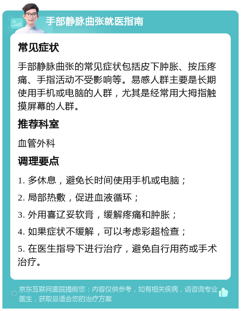 手部静脉曲张就医指南 常见症状 手部静脉曲张的常见症状包括皮下肿胀、按压疼痛、手指活动不受影响等。易感人群主要是长期使用手机或电脑的人群，尤其是经常用大拇指触摸屏幕的人群。 推荐科室 血管外科 调理要点 1. 多休息，避免长时间使用手机或电脑； 2. 局部热敷，促进血液循环； 3. 外用喜辽妥软膏，缓解疼痛和肿胀； 4. 如果症状不缓解，可以考虑彩超检查； 5. 在医生指导下进行治疗，避免自行用药或手术治疗。