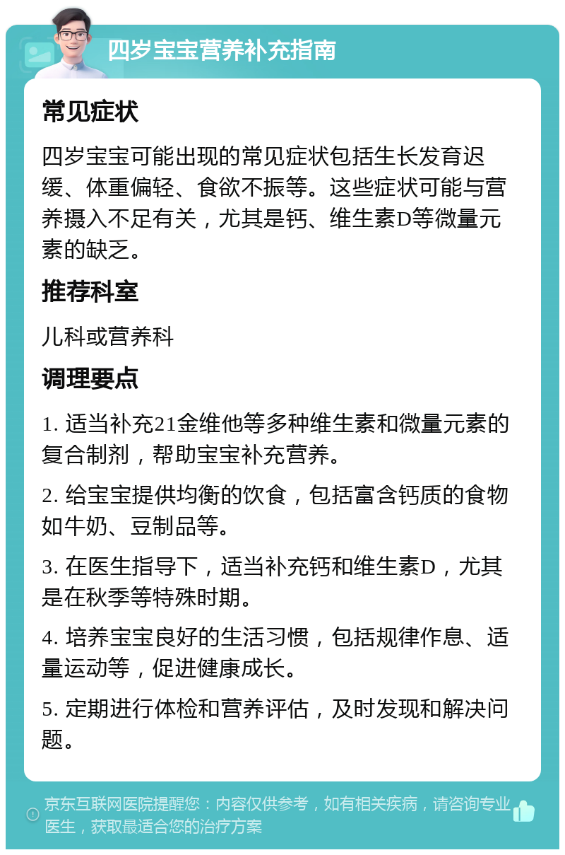 四岁宝宝营养补充指南 常见症状 四岁宝宝可能出现的常见症状包括生长发育迟缓、体重偏轻、食欲不振等。这些症状可能与营养摄入不足有关，尤其是钙、维生素D等微量元素的缺乏。 推荐科室 儿科或营养科 调理要点 1. 适当补充21金维他等多种维生素和微量元素的复合制剂，帮助宝宝补充营养。 2. 给宝宝提供均衡的饮食，包括富含钙质的食物如牛奶、豆制品等。 3. 在医生指导下，适当补充钙和维生素D，尤其是在秋季等特殊时期。 4. 培养宝宝良好的生活习惯，包括规律作息、适量运动等，促进健康成长。 5. 定期进行体检和营养评估，及时发现和解决问题。