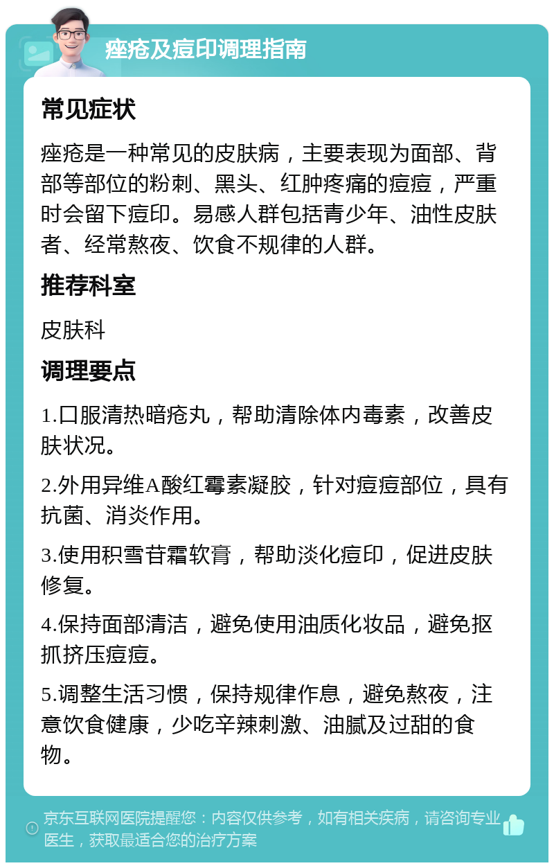 痤疮及痘印调理指南 常见症状 痤疮是一种常见的皮肤病，主要表现为面部、背部等部位的粉刺、黑头、红肿疼痛的痘痘，严重时会留下痘印。易感人群包括青少年、油性皮肤者、经常熬夜、饮食不规律的人群。 推荐科室 皮肤科 调理要点 1.口服清热暗疮丸，帮助清除体内毒素，改善皮肤状况。 2.外用异维A酸红霉素凝胶，针对痘痘部位，具有抗菌、消炎作用。 3.使用积雪苷霜软膏，帮助淡化痘印，促进皮肤修复。 4.保持面部清洁，避免使用油质化妆品，避免抠抓挤压痘痘。 5.调整生活习惯，保持规律作息，避免熬夜，注意饮食健康，少吃辛辣刺激、油腻及过甜的食物。