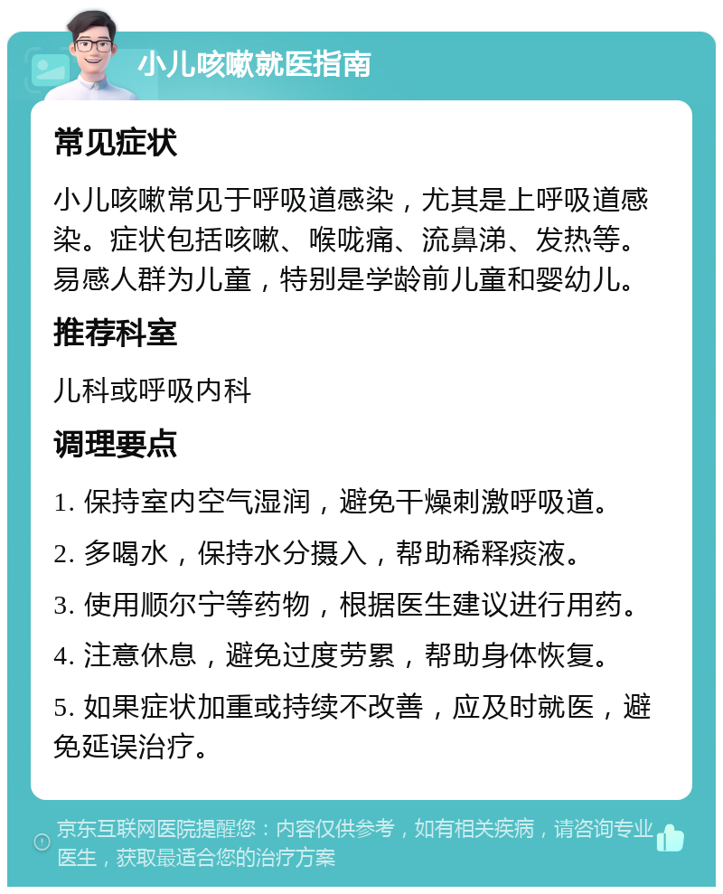 小儿咳嗽就医指南 常见症状 小儿咳嗽常见于呼吸道感染，尤其是上呼吸道感染。症状包括咳嗽、喉咙痛、流鼻涕、发热等。易感人群为儿童，特别是学龄前儿童和婴幼儿。 推荐科室 儿科或呼吸内科 调理要点 1. 保持室内空气湿润，避免干燥刺激呼吸道。 2. 多喝水，保持水分摄入，帮助稀释痰液。 3. 使用顺尔宁等药物，根据医生建议进行用药。 4. 注意休息，避免过度劳累，帮助身体恢复。 5. 如果症状加重或持续不改善，应及时就医，避免延误治疗。