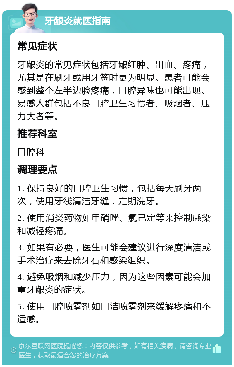 牙龈炎就医指南 常见症状 牙龈炎的常见症状包括牙龈红肿、出血、疼痛，尤其是在刷牙或用牙签时更为明显。患者可能会感到整个左半边脸疼痛，口腔异味也可能出现。易感人群包括不良口腔卫生习惯者、吸烟者、压力大者等。 推荐科室 口腔科 调理要点 1. 保持良好的口腔卫生习惯，包括每天刷牙两次，使用牙线清洁牙缝，定期洗牙。 2. 使用消炎药物如甲硝唑、氯己定等来控制感染和减轻疼痛。 3. 如果有必要，医生可能会建议进行深度清洁或手术治疗来去除牙石和感染组织。 4. 避免吸烟和减少压力，因为这些因素可能会加重牙龈炎的症状。 5. 使用口腔喷雾剂如口洁喷雾剂来缓解疼痛和不适感。