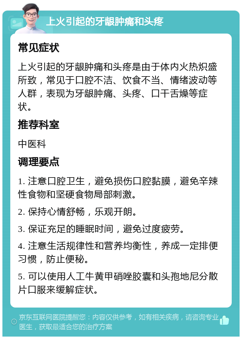 上火引起的牙龈肿痛和头疼 常见症状 上火引起的牙龈肿痛和头疼是由于体内火热炽盛所致，常见于口腔不洁、饮食不当、情绪波动等人群，表现为牙龈肿痛、头疼、口干舌燥等症状。 推荐科室 中医科 调理要点 1. 注意口腔卫生，避免损伤口腔黏膜，避免辛辣性食物和坚硬食物局部刺激。 2. 保持心情舒畅，乐观开朗。 3. 保证充足的睡眠时间，避免过度疲劳。 4. 注意生活规律性和营养均衡性，养成一定排便习惯，防止便秘。 5. 可以使用人工牛黄甲硝唑胶囊和头孢地尼分散片口服来缓解症状。