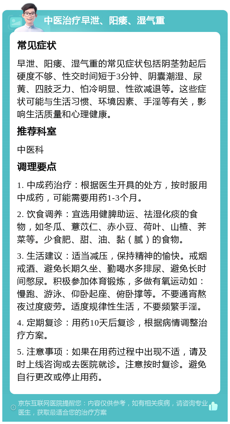 中医治疗早泄、阳痿、湿气重 常见症状 早泄、阳痿、湿气重的常见症状包括阴茎勃起后硬度不够、性交时间短于3分钟、阴囊潮湿、尿黄、四肢乏力、怕冷明显、性欲减退等。这些症状可能与生活习惯、环境因素、手淫等有关，影响生活质量和心理健康。 推荐科室 中医科 调理要点 1. 中成药治疗：根据医生开具的处方，按时服用中成药，可能需要用药1-3个月。 2. 饮食调养：宜选用健脾助运、祛湿化痰的食物，如冬瓜、薏苡仁、赤小豆、荷叶、山楂、荠菜等。少食肥、甜、油、黏（腻）的食物。 3. 生活建议：适当减压，保持精神的愉快。戒烟戒酒、避免长期久坐、勤喝水多排尿、避免长时间憋尿。积极参加体育锻炼，多做有氧运动如：慢跑、游泳、仰卧起座、俯卧撑等。不要通宵熬夜过度疲劳。适度规律性生活，不要频繁手淫。 4. 定期复诊：用药10天后复诊，根据病情调整治疗方案。 5. 注意事项：如果在用药过程中出现不适，请及时上线咨询或去医院就诊。注意按时复诊。避免自行更改或停止用药。