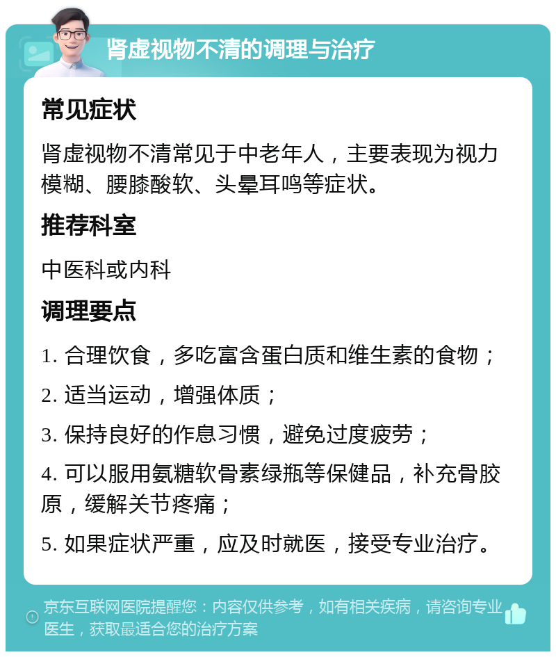 肾虚视物不清的调理与治疗 常见症状 肾虚视物不清常见于中老年人，主要表现为视力模糊、腰膝酸软、头晕耳鸣等症状。 推荐科室 中医科或内科 调理要点 1. 合理饮食，多吃富含蛋白质和维生素的食物； 2. 适当运动，增强体质； 3. 保持良好的作息习惯，避免过度疲劳； 4. 可以服用氨糖软骨素绿瓶等保健品，补充骨胶原，缓解关节疼痛； 5. 如果症状严重，应及时就医，接受专业治疗。