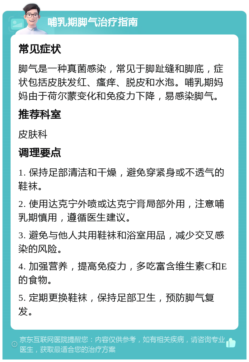 哺乳期脚气治疗指南 常见症状 脚气是一种真菌感染，常见于脚趾缝和脚底，症状包括皮肤发红、瘙痒、脱皮和水泡。哺乳期妈妈由于荷尔蒙变化和免疫力下降，易感染脚气。 推荐科室 皮肤科 调理要点 1. 保持足部清洁和干燥，避免穿紧身或不透气的鞋袜。 2. 使用达克宁外喷或达克宁膏局部外用，注意哺乳期慎用，遵循医生建议。 3. 避免与他人共用鞋袜和浴室用品，减少交叉感染的风险。 4. 加强营养，提高免疫力，多吃富含维生素C和E的食物。 5. 定期更换鞋袜，保持足部卫生，预防脚气复发。