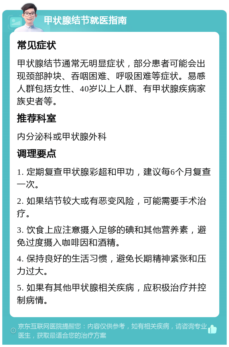 甲状腺结节就医指南 常见症状 甲状腺结节通常无明显症状，部分患者可能会出现颈部肿块、吞咽困难、呼吸困难等症状。易感人群包括女性、40岁以上人群、有甲状腺疾病家族史者等。 推荐科室 内分泌科或甲状腺外科 调理要点 1. 定期复查甲状腺彩超和甲功，建议每6个月复查一次。 2. 如果结节较大或有恶变风险，可能需要手术治疗。 3. 饮食上应注意摄入足够的碘和其他营养素，避免过度摄入咖啡因和酒精。 4. 保持良好的生活习惯，避免长期精神紧张和压力过大。 5. 如果有其他甲状腺相关疾病，应积极治疗并控制病情。