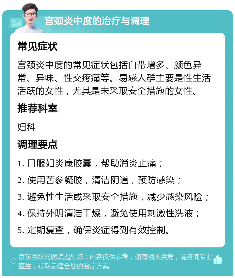 宫颈炎中度的治疗与调理 常见症状 宫颈炎中度的常见症状包括白带增多、颜色异常、异味、性交疼痛等。易感人群主要是性生活活跃的女性，尤其是未采取安全措施的女性。 推荐科室 妇科 调理要点 1. 口服妇炎康胶囊，帮助消炎止痛； 2. 使用苦参凝胶，清洁阴道，预防感染； 3. 避免性生活或采取安全措施，减少感染风险； 4. 保持外阴清洁干燥，避免使用刺激性洗液； 5. 定期复查，确保炎症得到有效控制。