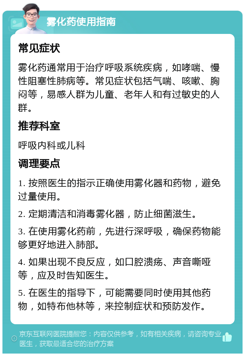 雾化药使用指南 常见症状 雾化药通常用于治疗呼吸系统疾病，如哮喘、慢性阻塞性肺病等。常见症状包括气喘、咳嗽、胸闷等，易感人群为儿童、老年人和有过敏史的人群。 推荐科室 呼吸内科或儿科 调理要点 1. 按照医生的指示正确使用雾化器和药物，避免过量使用。 2. 定期清洁和消毒雾化器，防止细菌滋生。 3. 在使用雾化药前，先进行深呼吸，确保药物能够更好地进入肺部。 4. 如果出现不良反应，如口腔溃疡、声音嘶哑等，应及时告知医生。 5. 在医生的指导下，可能需要同时使用其他药物，如特布他林等，来控制症状和预防发作。