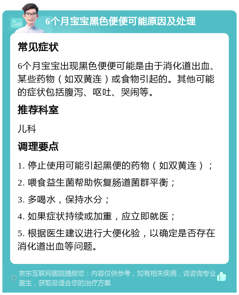 6个月宝宝黑色便便可能原因及处理 常见症状 6个月宝宝出现黑色便便可能是由于消化道出血、某些药物（如双黄连）或食物引起的。其他可能的症状包括腹泻、呕吐、哭闹等。 推荐科室 儿科 调理要点 1. 停止使用可能引起黑便的药物（如双黄连）； 2. 喂食益生菌帮助恢复肠道菌群平衡； 3. 多喝水，保持水分； 4. 如果症状持续或加重，应立即就医； 5. 根据医生建议进行大便化验，以确定是否存在消化道出血等问题。