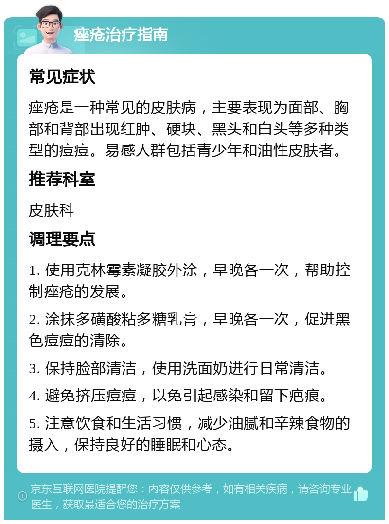 痤疮治疗指南 常见症状 痤疮是一种常见的皮肤病，主要表现为面部、胸部和背部出现红肿、硬块、黑头和白头等多种类型的痘痘。易感人群包括青少年和油性皮肤者。 推荐科室 皮肤科 调理要点 1. 使用克林霉素凝胶外涂，早晚各一次，帮助控制痤疮的发展。 2. 涂抹多磺酸粘多糖乳膏，早晚各一次，促进黑色痘痘的清除。 3. 保持脸部清洁，使用洗面奶进行日常清洁。 4. 避免挤压痘痘，以免引起感染和留下疤痕。 5. 注意饮食和生活习惯，减少油腻和辛辣食物的摄入，保持良好的睡眠和心态。