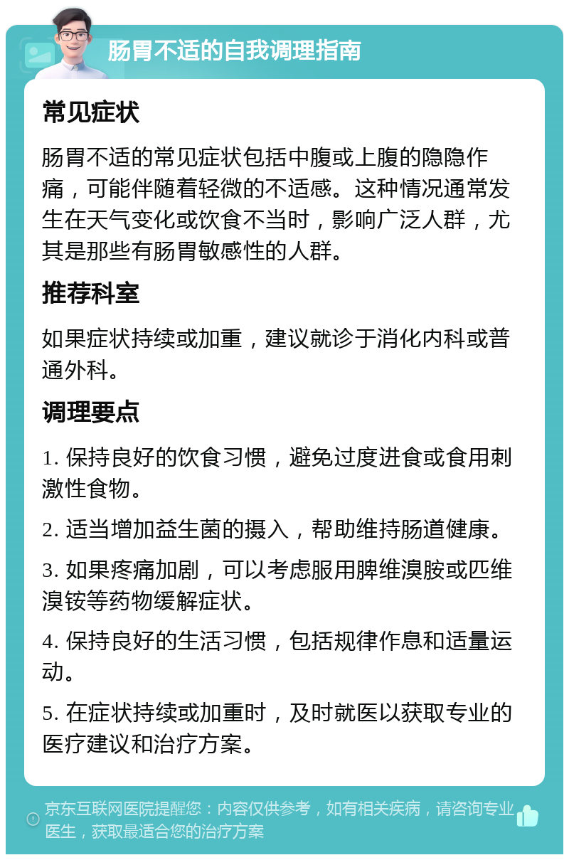 肠胃不适的自我调理指南 常见症状 肠胃不适的常见症状包括中腹或上腹的隐隐作痛，可能伴随着轻微的不适感。这种情况通常发生在天气变化或饮食不当时，影响广泛人群，尤其是那些有肠胃敏感性的人群。 推荐科室 如果症状持续或加重，建议就诊于消化内科或普通外科。 调理要点 1. 保持良好的饮食习惯，避免过度进食或食用刺激性食物。 2. 适当增加益生菌的摄入，帮助维持肠道健康。 3. 如果疼痛加剧，可以考虑服用脾维溴胺或匹维溴铵等药物缓解症状。 4. 保持良好的生活习惯，包括规律作息和适量运动。 5. 在症状持续或加重时，及时就医以获取专业的医疗建议和治疗方案。