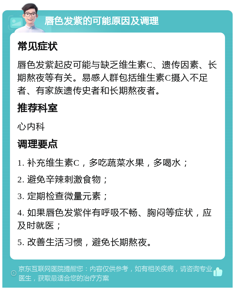 唇色发紫的可能原因及调理 常见症状 唇色发紫起皮可能与缺乏维生素C、遗传因素、长期熬夜等有关。易感人群包括维生素C摄入不足者、有家族遗传史者和长期熬夜者。 推荐科室 心内科 调理要点 1. 补充维生素C，多吃蔬菜水果，多喝水； 2. 避免辛辣刺激食物； 3. 定期检查微量元素； 4. 如果唇色发紫伴有呼吸不畅、胸闷等症状，应及时就医； 5. 改善生活习惯，避免长期熬夜。