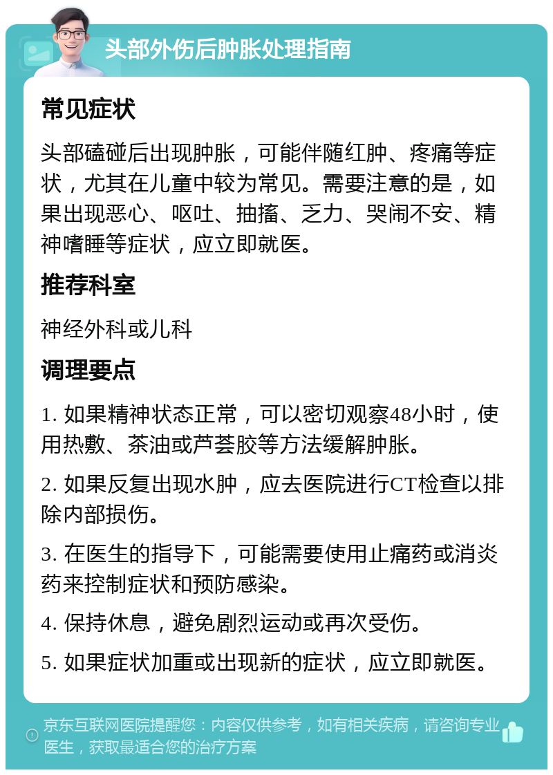 头部外伤后肿胀处理指南 常见症状 头部磕碰后出现肿胀，可能伴随红肿、疼痛等症状，尤其在儿童中较为常见。需要注意的是，如果出现恶心、呕吐、抽搐、乏力、哭闹不安、精神嗜睡等症状，应立即就医。 推荐科室 神经外科或儿科 调理要点 1. 如果精神状态正常，可以密切观察48小时，使用热敷、茶油或芦荟胶等方法缓解肿胀。 2. 如果反复出现水肿，应去医院进行CT检查以排除内部损伤。 3. 在医生的指导下，可能需要使用止痛药或消炎药来控制症状和预防感染。 4. 保持休息，避免剧烈运动或再次受伤。 5. 如果症状加重或出现新的症状，应立即就医。