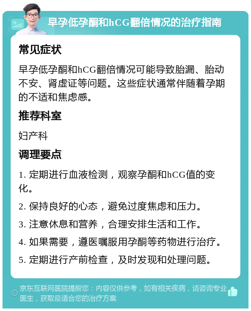 早孕低孕酮和hCG翻倍情况的治疗指南 常见症状 早孕低孕酮和hCG翻倍情况可能导致胎漏、胎动不安、肾虚证等问题。这些症状通常伴随着孕期的不适和焦虑感。 推荐科室 妇产科 调理要点 1. 定期进行血液检测，观察孕酮和hCG值的变化。 2. 保持良好的心态，避免过度焦虑和压力。 3. 注意休息和营养，合理安排生活和工作。 4. 如果需要，遵医嘱服用孕酮等药物进行治疗。 5. 定期进行产前检查，及时发现和处理问题。