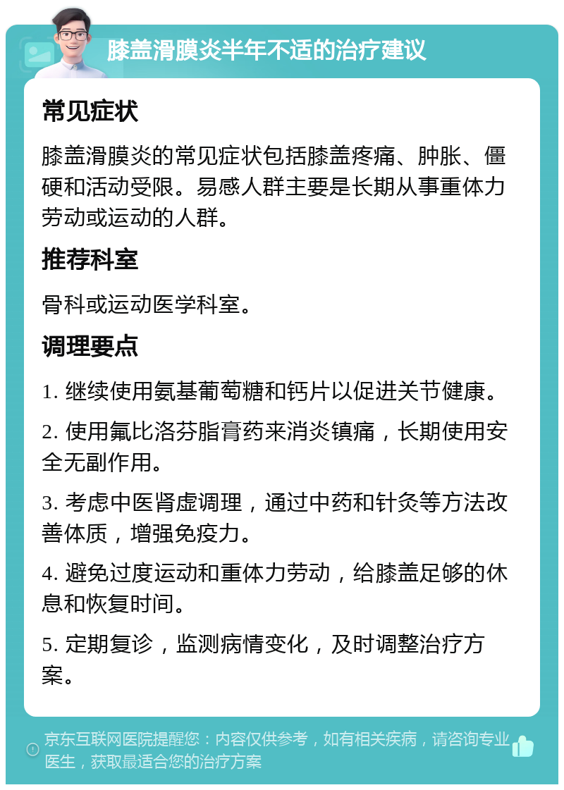 膝盖滑膜炎半年不适的治疗建议 常见症状 膝盖滑膜炎的常见症状包括膝盖疼痛、肿胀、僵硬和活动受限。易感人群主要是长期从事重体力劳动或运动的人群。 推荐科室 骨科或运动医学科室。 调理要点 1. 继续使用氨基葡萄糖和钙片以促进关节健康。 2. 使用氟比洛芬脂膏药来消炎镇痛，长期使用安全无副作用。 3. 考虑中医肾虚调理，通过中药和针灸等方法改善体质，增强免疫力。 4. 避免过度运动和重体力劳动，给膝盖足够的休息和恢复时间。 5. 定期复诊，监测病情变化，及时调整治疗方案。