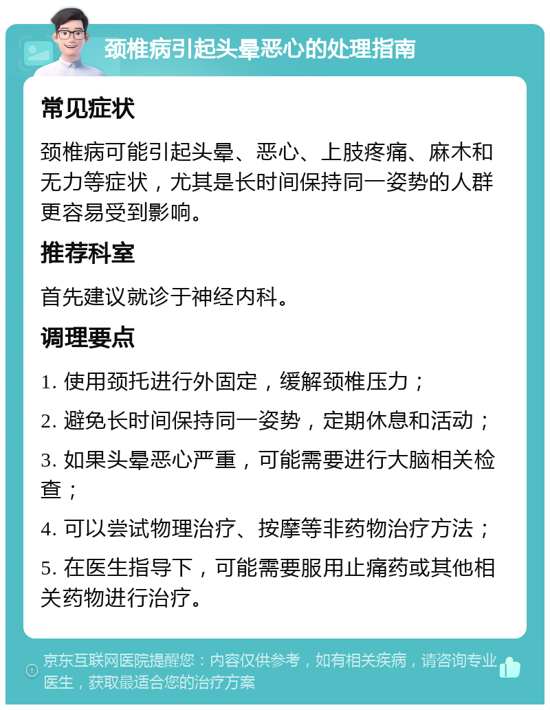 颈椎病引起头晕恶心的处理指南 常见症状 颈椎病可能引起头晕、恶心、上肢疼痛、麻木和无力等症状，尤其是长时间保持同一姿势的人群更容易受到影响。 推荐科室 首先建议就诊于神经内科。 调理要点 1. 使用颈托进行外固定，缓解颈椎压力； 2. 避免长时间保持同一姿势，定期休息和活动； 3. 如果头晕恶心严重，可能需要进行大脑相关检查； 4. 可以尝试物理治疗、按摩等非药物治疗方法； 5. 在医生指导下，可能需要服用止痛药或其他相关药物进行治疗。