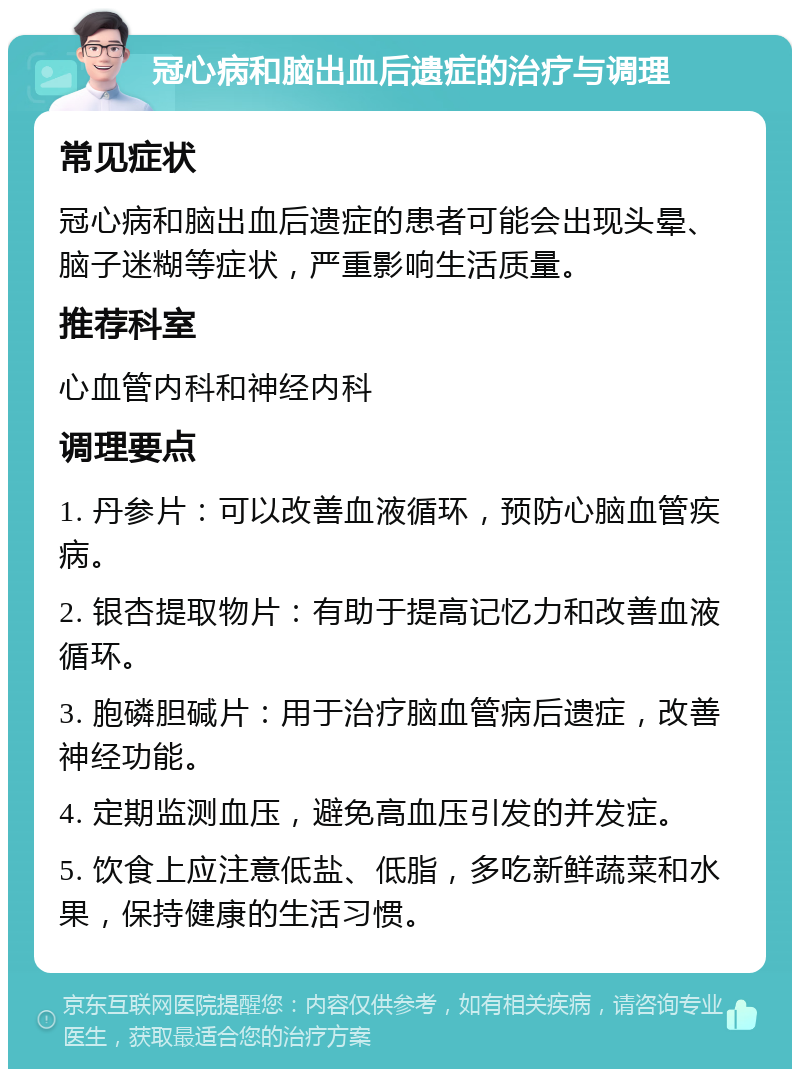 冠心病和脑出血后遗症的治疗与调理 常见症状 冠心病和脑出血后遗症的患者可能会出现头晕、脑子迷糊等症状，严重影响生活质量。 推荐科室 心血管内科和神经内科 调理要点 1. 丹参片：可以改善血液循环，预防心脑血管疾病。 2. 银杏提取物片：有助于提高记忆力和改善血液循环。 3. 胞磷胆碱片：用于治疗脑血管病后遗症，改善神经功能。 4. 定期监测血压，避免高血压引发的并发症。 5. 饮食上应注意低盐、低脂，多吃新鲜蔬菜和水果，保持健康的生活习惯。