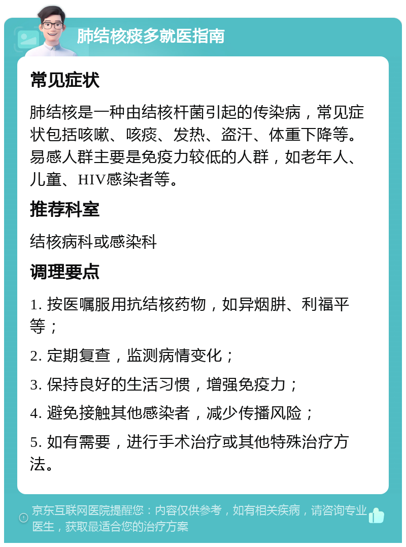 肺结核痰多就医指南 常见症状 肺结核是一种由结核杆菌引起的传染病，常见症状包括咳嗽、咳痰、发热、盗汗、体重下降等。易感人群主要是免疫力较低的人群，如老年人、儿童、HIV感染者等。 推荐科室 结核病科或感染科 调理要点 1. 按医嘱服用抗结核药物，如异烟肼、利福平等； 2. 定期复查，监测病情变化； 3. 保持良好的生活习惯，增强免疫力； 4. 避免接触其他感染者，减少传播风险； 5. 如有需要，进行手术治疗或其他特殊治疗方法。