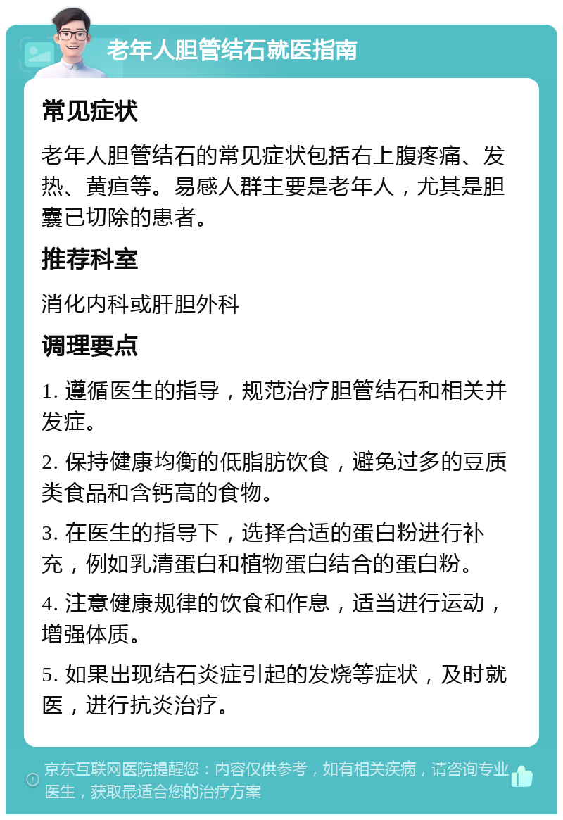 老年人胆管结石就医指南 常见症状 老年人胆管结石的常见症状包括右上腹疼痛、发热、黄疸等。易感人群主要是老年人，尤其是胆囊已切除的患者。 推荐科室 消化内科或肝胆外科 调理要点 1. 遵循医生的指导，规范治疗胆管结石和相关并发症。 2. 保持健康均衡的低脂肪饮食，避免过多的豆质类食品和含钙高的食物。 3. 在医生的指导下，选择合适的蛋白粉进行补充，例如乳清蛋白和植物蛋白结合的蛋白粉。 4. 注意健康规律的饮食和作息，适当进行运动，增强体质。 5. 如果出现结石炎症引起的发烧等症状，及时就医，进行抗炎治疗。