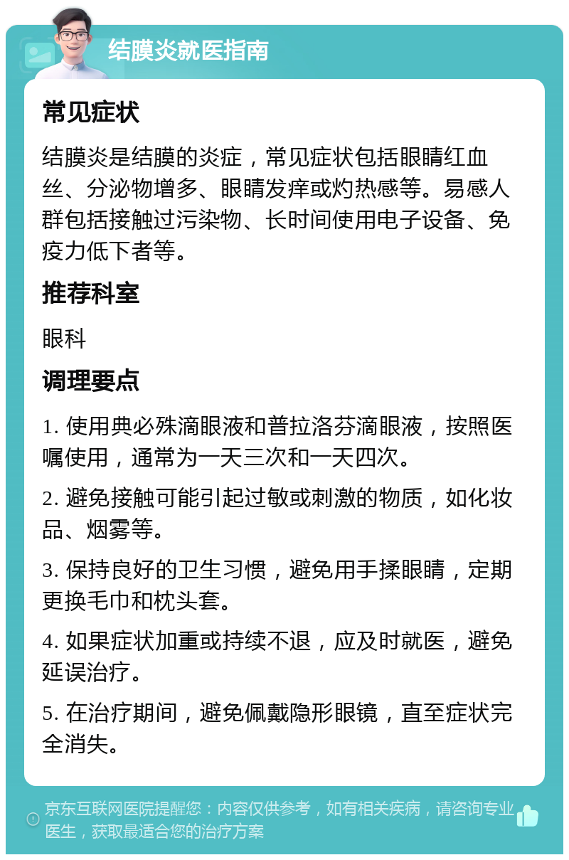 结膜炎就医指南 常见症状 结膜炎是结膜的炎症，常见症状包括眼睛红血丝、分泌物增多、眼睛发痒或灼热感等。易感人群包括接触过污染物、长时间使用电子设备、免疫力低下者等。 推荐科室 眼科 调理要点 1. 使用典必殊滴眼液和普拉洛芬滴眼液，按照医嘱使用，通常为一天三次和一天四次。 2. 避免接触可能引起过敏或刺激的物质，如化妆品、烟雾等。 3. 保持良好的卫生习惯，避免用手揉眼睛，定期更换毛巾和枕头套。 4. 如果症状加重或持续不退，应及时就医，避免延误治疗。 5. 在治疗期间，避免佩戴隐形眼镜，直至症状完全消失。