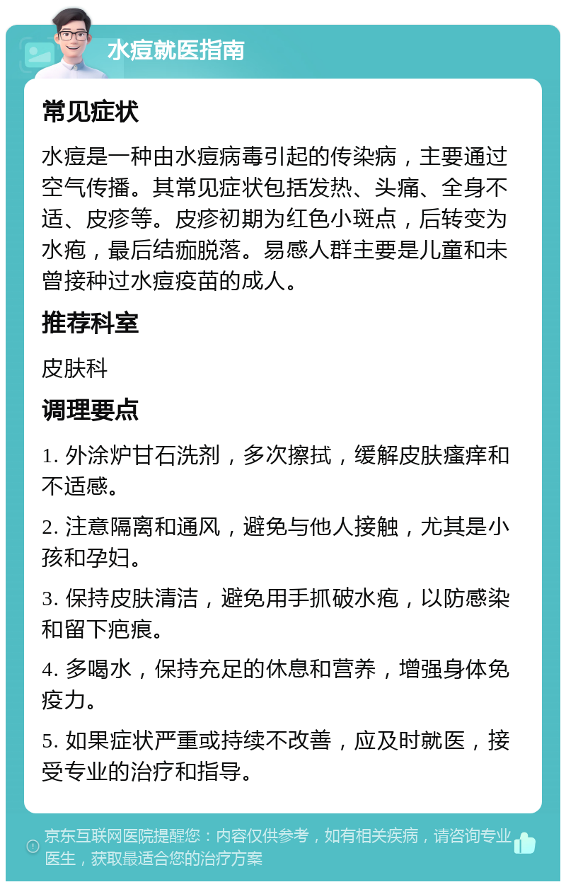 水痘就医指南 常见症状 水痘是一种由水痘病毒引起的传染病，主要通过空气传播。其常见症状包括发热、头痛、全身不适、皮疹等。皮疹初期为红色小斑点，后转变为水疱，最后结痂脱落。易感人群主要是儿童和未曾接种过水痘疫苗的成人。 推荐科室 皮肤科 调理要点 1. 外涂炉甘石洗剂，多次擦拭，缓解皮肤瘙痒和不适感。 2. 注意隔离和通风，避免与他人接触，尤其是小孩和孕妇。 3. 保持皮肤清洁，避免用手抓破水疱，以防感染和留下疤痕。 4. 多喝水，保持充足的休息和营养，增强身体免疫力。 5. 如果症状严重或持续不改善，应及时就医，接受专业的治疗和指导。