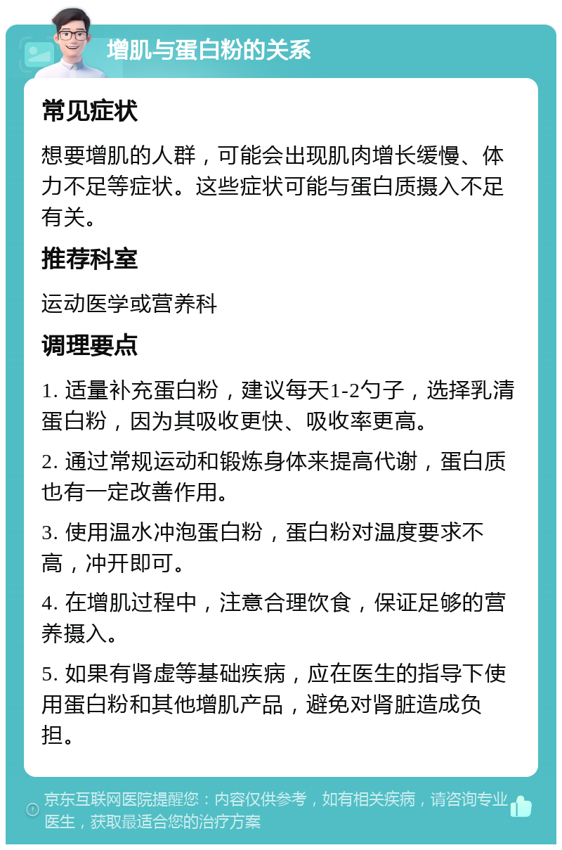 增肌与蛋白粉的关系 常见症状 想要增肌的人群，可能会出现肌肉增长缓慢、体力不足等症状。这些症状可能与蛋白质摄入不足有关。 推荐科室 运动医学或营养科 调理要点 1. 适量补充蛋白粉，建议每天1-2勺子，选择乳清蛋白粉，因为其吸收更快、吸收率更高。 2. 通过常规运动和锻炼身体来提高代谢，蛋白质也有一定改善作用。 3. 使用温水冲泡蛋白粉，蛋白粉对温度要求不高，冲开即可。 4. 在增肌过程中，注意合理饮食，保证足够的营养摄入。 5. 如果有肾虚等基础疾病，应在医生的指导下使用蛋白粉和其他增肌产品，避免对肾脏造成负担。