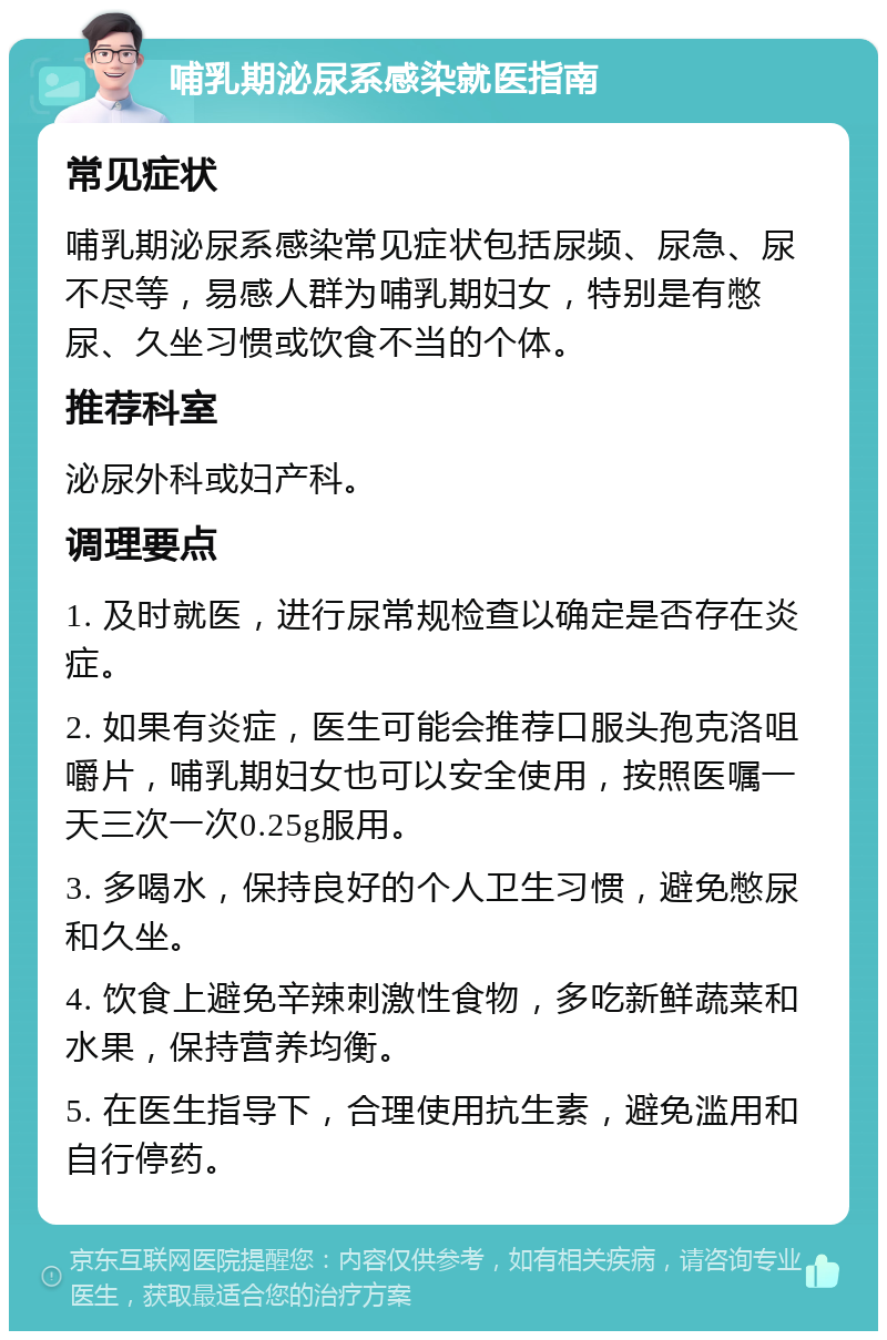 哺乳期泌尿系感染就医指南 常见症状 哺乳期泌尿系感染常见症状包括尿频、尿急、尿不尽等，易感人群为哺乳期妇女，特别是有憋尿、久坐习惯或饮食不当的个体。 推荐科室 泌尿外科或妇产科。 调理要点 1. 及时就医，进行尿常规检查以确定是否存在炎症。 2. 如果有炎症，医生可能会推荐口服头孢克洛咀嚼片，哺乳期妇女也可以安全使用，按照医嘱一天三次一次0.25g服用。 3. 多喝水，保持良好的个人卫生习惯，避免憋尿和久坐。 4. 饮食上避免辛辣刺激性食物，多吃新鲜蔬菜和水果，保持营养均衡。 5. 在医生指导下，合理使用抗生素，避免滥用和自行停药。