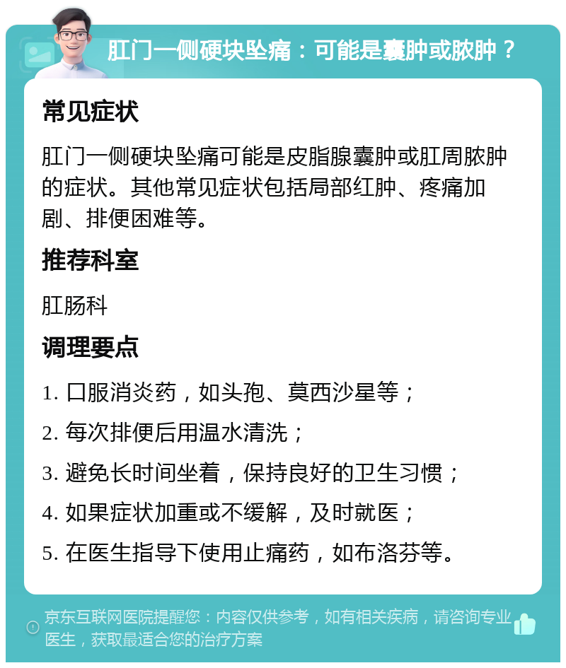 肛门一侧硬块坠痛：可能是囊肿或脓肿？ 常见症状 肛门一侧硬块坠痛可能是皮脂腺囊肿或肛周脓肿的症状。其他常见症状包括局部红肿、疼痛加剧、排便困难等。 推荐科室 肛肠科 调理要点 1. 口服消炎药，如头孢、莫西沙星等； 2. 每次排便后用温水清洗； 3. 避免长时间坐着，保持良好的卫生习惯； 4. 如果症状加重或不缓解，及时就医； 5. 在医生指导下使用止痛药，如布洛芬等。