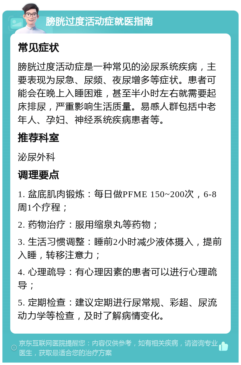 膀胱过度活动症就医指南 常见症状 膀胱过度活动症是一种常见的泌尿系统疾病，主要表现为尿急、尿频、夜尿增多等症状。患者可能会在晚上入睡困难，甚至半小时左右就需要起床排尿，严重影响生活质量。易感人群包括中老年人、孕妇、神经系统疾病患者等。 推荐科室 泌尿外科 调理要点 1. 盆底肌肉锻炼：每日做PFME 150~200次，6-8周1个疗程； 2. 药物治疗：服用缩泉丸等药物； 3. 生活习惯调整：睡前2小时减少液体摄入，提前入睡，转移注意力； 4. 心理疏导：有心理因素的患者可以进行心理疏导； 5. 定期检查：建议定期进行尿常规、彩超、尿流动力学等检查，及时了解病情变化。