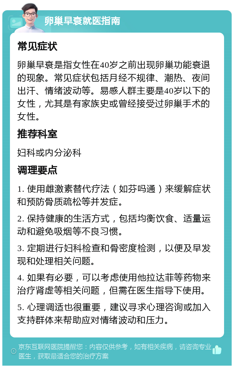 卵巢早衰就医指南 常见症状 卵巢早衰是指女性在40岁之前出现卵巢功能衰退的现象。常见症状包括月经不规律、潮热、夜间出汗、情绪波动等。易感人群主要是40岁以下的女性，尤其是有家族史或曾经接受过卵巢手术的女性。 推荐科室 妇科或内分泌科 调理要点 1. 使用雌激素替代疗法（如芬吗通）来缓解症状和预防骨质疏松等并发症。 2. 保持健康的生活方式，包括均衡饮食、适量运动和避免吸烟等不良习惯。 3. 定期进行妇科检查和骨密度检测，以便及早发现和处理相关问题。 4. 如果有必要，可以考虑使用他拉达菲等药物来治疗肾虚等相关问题，但需在医生指导下使用。 5. 心理调适也很重要，建议寻求心理咨询或加入支持群体来帮助应对情绪波动和压力。