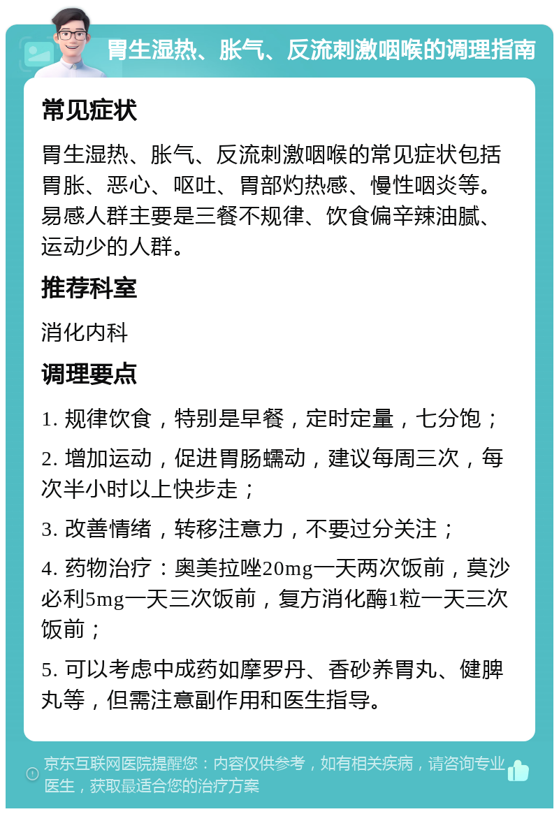 胃生湿热、胀气、反流刺激咽喉的调理指南 常见症状 胃生湿热、胀气、反流刺激咽喉的常见症状包括胃胀、恶心、呕吐、胃部灼热感、慢性咽炎等。易感人群主要是三餐不规律、饮食偏辛辣油腻、运动少的人群。 推荐科室 消化内科 调理要点 1. 规律饮食，特别是早餐，定时定量，七分饱； 2. 增加运动，促进胃肠蠕动，建议每周三次，每次半小时以上快步走； 3. 改善情绪，转移注意力，不要过分关注； 4. 药物治疗：奥美拉唑20mg一天两次饭前，莫沙必利5mg一天三次饭前，复方消化酶1粒一天三次饭前； 5. 可以考虑中成药如摩罗丹、香砂养胃丸、健脾丸等，但需注意副作用和医生指导。