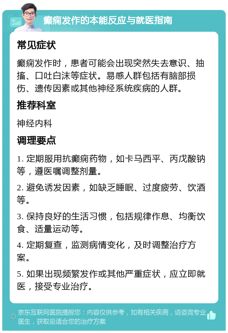 癫痫发作的本能反应与就医指南 常见症状 癫痫发作时，患者可能会出现突然失去意识、抽搐、口吐白沫等症状。易感人群包括有脑部损伤、遗传因素或其他神经系统疾病的人群。 推荐科室 神经内科 调理要点 1. 定期服用抗癫痫药物，如卡马西平、丙戊酸钠等，遵医嘱调整剂量。 2. 避免诱发因素，如缺乏睡眠、过度疲劳、饮酒等。 3. 保持良好的生活习惯，包括规律作息、均衡饮食、适量运动等。 4. 定期复查，监测病情变化，及时调整治疗方案。 5. 如果出现频繁发作或其他严重症状，应立即就医，接受专业治疗。