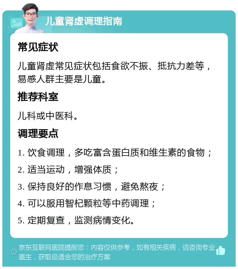 儿童肾虚调理指南 常见症状 儿童肾虚常见症状包括食欲不振、抵抗力差等，易感人群主要是儿童。 推荐科室 儿科或中医科。 调理要点 1. 饮食调理，多吃富含蛋白质和维生素的食物； 2. 适当运动，增强体质； 3. 保持良好的作息习惯，避免熬夜； 4. 可以服用智杞颗粒等中药调理； 5. 定期复查，监测病情变化。