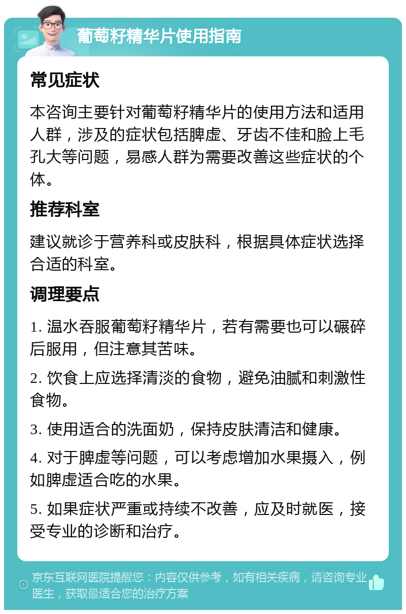 葡萄籽精华片使用指南 常见症状 本咨询主要针对葡萄籽精华片的使用方法和适用人群，涉及的症状包括脾虚、牙齿不佳和脸上毛孔大等问题，易感人群为需要改善这些症状的个体。 推荐科室 建议就诊于营养科或皮肤科，根据具体症状选择合适的科室。 调理要点 1. 温水吞服葡萄籽精华片，若有需要也可以碾碎后服用，但注意其苦味。 2. 饮食上应选择清淡的食物，避免油腻和刺激性食物。 3. 使用适合的洗面奶，保持皮肤清洁和健康。 4. 对于脾虚等问题，可以考虑增加水果摄入，例如脾虚适合吃的水果。 5. 如果症状严重或持续不改善，应及时就医，接受专业的诊断和治疗。