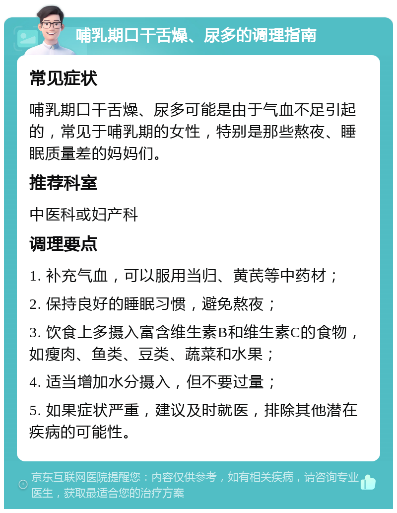 哺乳期口干舌燥、尿多的调理指南 常见症状 哺乳期口干舌燥、尿多可能是由于气血不足引起的，常见于哺乳期的女性，特别是那些熬夜、睡眠质量差的妈妈们。 推荐科室 中医科或妇产科 调理要点 1. 补充气血，可以服用当归、黄芪等中药材； 2. 保持良好的睡眠习惯，避免熬夜； 3. 饮食上多摄入富含维生素B和维生素C的食物，如瘦肉、鱼类、豆类、蔬菜和水果； 4. 适当增加水分摄入，但不要过量； 5. 如果症状严重，建议及时就医，排除其他潜在疾病的可能性。