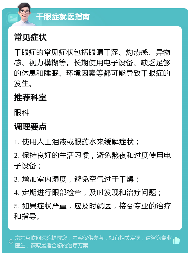 干眼症就医指南 常见症状 干眼症的常见症状包括眼睛干涩、灼热感、异物感、视力模糊等。长期使用电子设备、缺乏足够的休息和睡眠、环境因素等都可能导致干眼症的发生。 推荐科室 眼科 调理要点 1. 使用人工泪液或眼药水来缓解症状； 2. 保持良好的生活习惯，避免熬夜和过度使用电子设备； 3. 增加室内湿度，避免空气过于干燥； 4. 定期进行眼部检查，及时发现和治疗问题； 5. 如果症状严重，应及时就医，接受专业的治疗和指导。