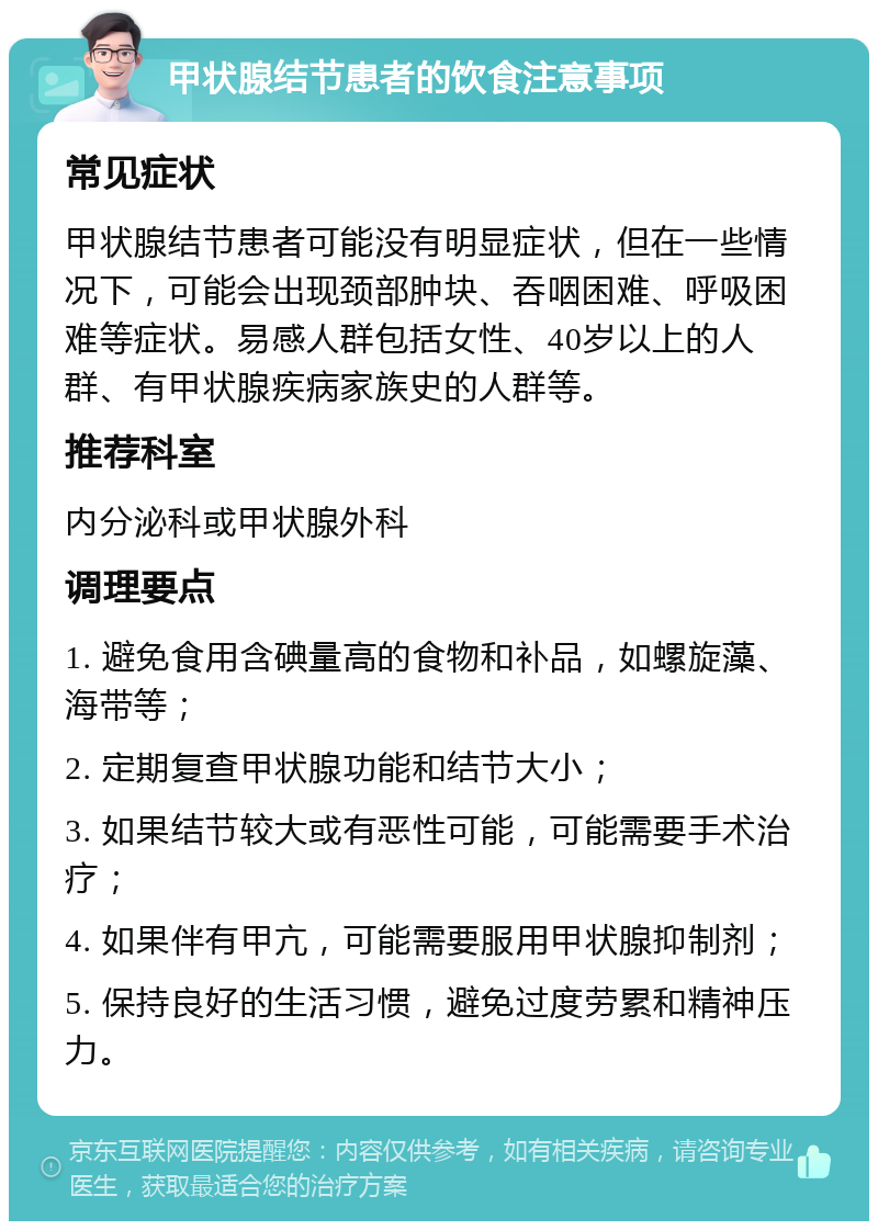 甲状腺结节患者的饮食注意事项 常见症状 甲状腺结节患者可能没有明显症状，但在一些情况下，可能会出现颈部肿块、吞咽困难、呼吸困难等症状。易感人群包括女性、40岁以上的人群、有甲状腺疾病家族史的人群等。 推荐科室 内分泌科或甲状腺外科 调理要点 1. 避免食用含碘量高的食物和补品，如螺旋藻、海带等； 2. 定期复查甲状腺功能和结节大小； 3. 如果结节较大或有恶性可能，可能需要手术治疗； 4. 如果伴有甲亢，可能需要服用甲状腺抑制剂； 5. 保持良好的生活习惯，避免过度劳累和精神压力。