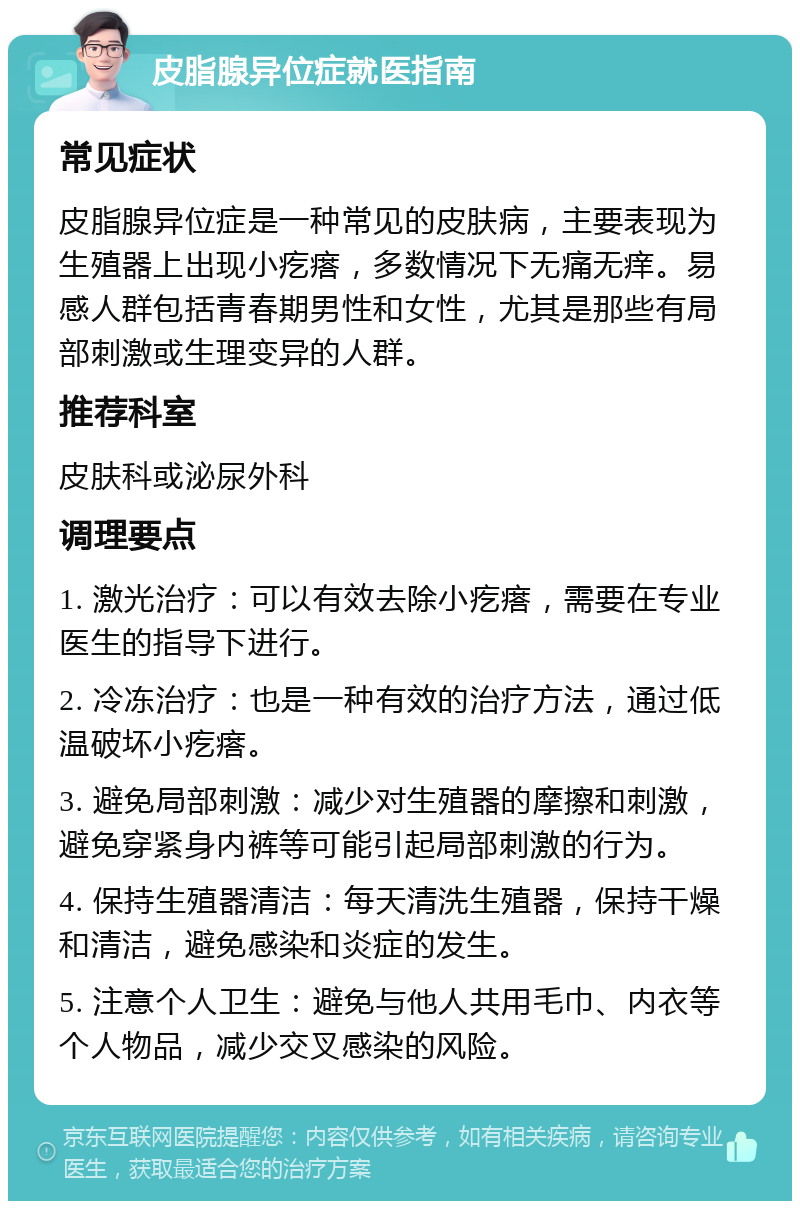 皮脂腺异位症就医指南 常见症状 皮脂腺异位症是一种常见的皮肤病，主要表现为生殖器上出现小疙瘩，多数情况下无痛无痒。易感人群包括青春期男性和女性，尤其是那些有局部刺激或生理变异的人群。 推荐科室 皮肤科或泌尿外科 调理要点 1. 激光治疗：可以有效去除小疙瘩，需要在专业医生的指导下进行。 2. 冷冻治疗：也是一种有效的治疗方法，通过低温破坏小疙瘩。 3. 避免局部刺激：减少对生殖器的摩擦和刺激，避免穿紧身内裤等可能引起局部刺激的行为。 4. 保持生殖器清洁：每天清洗生殖器，保持干燥和清洁，避免感染和炎症的发生。 5. 注意个人卫生：避免与他人共用毛巾、内衣等个人物品，减少交叉感染的风险。