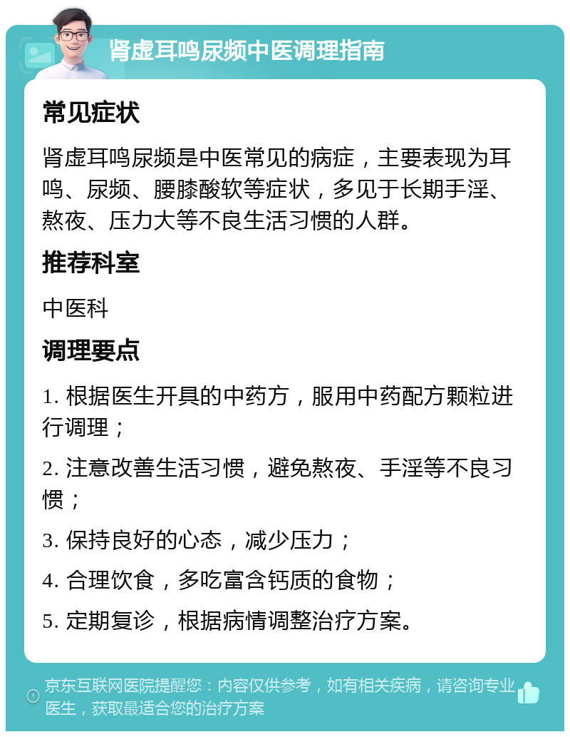 肾虚耳鸣尿频中医调理指南 常见症状 肾虚耳鸣尿频是中医常见的病症，主要表现为耳鸣、尿频、腰膝酸软等症状，多见于长期手淫、熬夜、压力大等不良生活习惯的人群。 推荐科室 中医科 调理要点 1. 根据医生开具的中药方，服用中药配方颗粒进行调理； 2. 注意改善生活习惯，避免熬夜、手淫等不良习惯； 3. 保持良好的心态，减少压力； 4. 合理饮食，多吃富含钙质的食物； 5. 定期复诊，根据病情调整治疗方案。