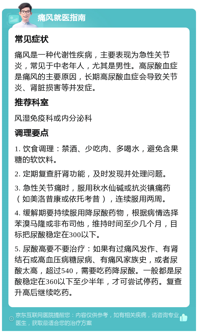 痛风就医指南 常见症状 痛风是一种代谢性疾病，主要表现为急性关节炎，常见于中老年人，尤其是男性。高尿酸血症是痛风的主要原因，长期高尿酸血症会导致关节炎、肾脏损害等并发症。 推荐科室 风湿免疫科或内分泌科 调理要点 1. 饮食调理：禁酒、少吃肉、多喝水，避免含果糖的软饮料。 2. 定期复查肝肾功能，及时发现并处理问题。 3. 急性关节痛时，服用秋水仙碱或抗炎镇痛药（如美洛昔康或依托考昔），连续服用两周。 4. 缓解期要持续服用降尿酸药物，根据病情选择苯溴马隆或非布司他，维持时间至少几个月，目标把尿酸稳定在300以下。 5. 尿酸高要不要治疗：如果有过痛风发作、有肾结石或高血压病糖尿病、有痛风家族史，或者尿酸太高，超过540，需要吃药降尿酸。一般都是尿酸稳定在360以下至少半年，才可尝试停药。复查升高后继续吃药。