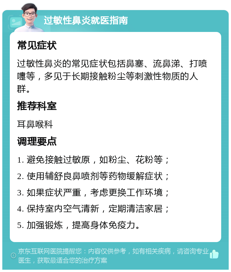 过敏性鼻炎就医指南 常见症状 过敏性鼻炎的常见症状包括鼻塞、流鼻涕、打喷嚏等，多见于长期接触粉尘等刺激性物质的人群。 推荐科室 耳鼻喉科 调理要点 1. 避免接触过敏原，如粉尘、花粉等； 2. 使用辅舒良鼻喷剂等药物缓解症状； 3. 如果症状严重，考虑更换工作环境； 4. 保持室内空气清新，定期清洁家居； 5. 加强锻炼，提高身体免疫力。