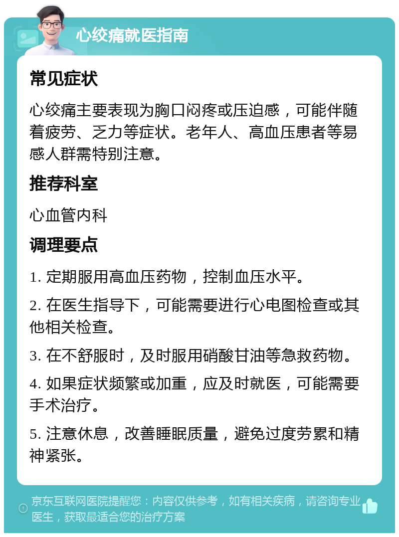 心绞痛就医指南 常见症状 心绞痛主要表现为胸口闷疼或压迫感，可能伴随着疲劳、乏力等症状。老年人、高血压患者等易感人群需特别注意。 推荐科室 心血管内科 调理要点 1. 定期服用高血压药物，控制血压水平。 2. 在医生指导下，可能需要进行心电图检查或其他相关检查。 3. 在不舒服时，及时服用硝酸甘油等急救药物。 4. 如果症状频繁或加重，应及时就医，可能需要手术治疗。 5. 注意休息，改善睡眠质量，避免过度劳累和精神紧张。