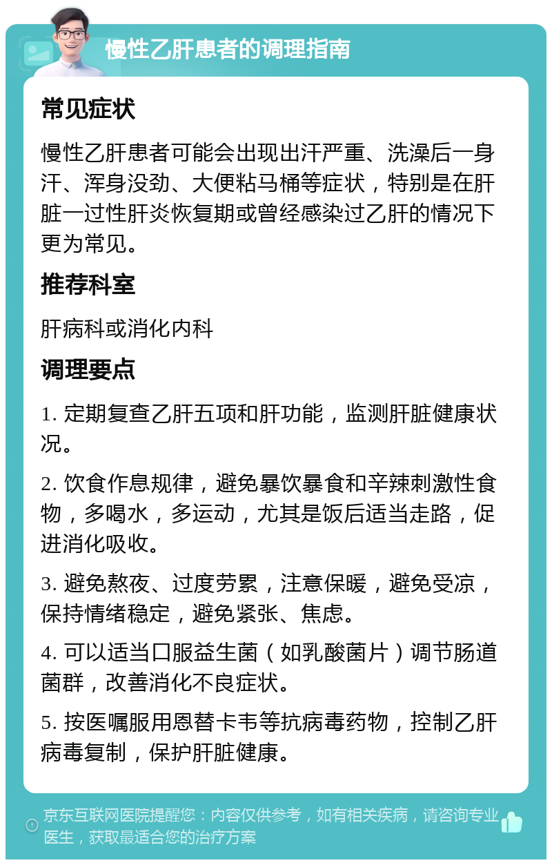 慢性乙肝患者的调理指南 常见症状 慢性乙肝患者可能会出现出汗严重、洗澡后一身汗、浑身没劲、大便粘马桶等症状，特别是在肝脏一过性肝炎恢复期或曾经感染过乙肝的情况下更为常见。 推荐科室 肝病科或消化内科 调理要点 1. 定期复查乙肝五项和肝功能，监测肝脏健康状况。 2. 饮食作息规律，避免暴饮暴食和辛辣刺激性食物，多喝水，多运动，尤其是饭后适当走路，促进消化吸收。 3. 避免熬夜、过度劳累，注意保暖，避免受凉，保持情绪稳定，避免紧张、焦虑。 4. 可以适当口服益生菌（如乳酸菌片）调节肠道菌群，改善消化不良症状。 5. 按医嘱服用恩替卡韦等抗病毒药物，控制乙肝病毒复制，保护肝脏健康。