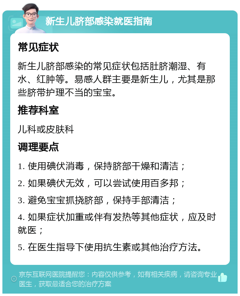 新生儿脐部感染就医指南 常见症状 新生儿脐部感染的常见症状包括肚脐潮湿、有水、红肿等。易感人群主要是新生儿，尤其是那些脐带护理不当的宝宝。 推荐科室 儿科或皮肤科 调理要点 1. 使用碘伏消毒，保持脐部干燥和清洁； 2. 如果碘伏无效，可以尝试使用百多邦； 3. 避免宝宝抓挠脐部，保持手部清洁； 4. 如果症状加重或伴有发热等其他症状，应及时就医； 5. 在医生指导下使用抗生素或其他治疗方法。